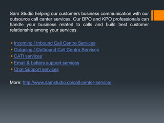 Sam Studio helping our customers business communication with our
outsource call canter services. Our BPO and KPO professionals can
handle your business related to calls and build best customer
relationship among your services.
 Incoming / Inbound Call Centre Services
 Outgoing / Outbound Call Centre Services
 CATI services
 Email & Letters support services
 Chat Support services
More: http://www.samstudio.co/call-center-service/
 