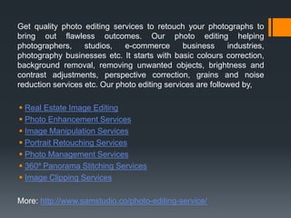 Get quality photo editing services to retouch your photographs to
bring out flawless outcomes. Our photo editing helping
photographers, studios, e-commerce business industries,
photography businesses etc. It starts with basic colours correction,
background removal, removing unwanted objects, brightness and
contrast adjustments, perspective correction, grains and noise
reduction services etc. Our photo editing services are followed by,
 Real Estate Image Editing
 Photo Enhancement Services
 Image Manipulation Services
 Portrait Retouching Services
 Photo Management Services
 360⁰ Panorama Stitching Services
 Image Clipping Services
More: http://www.samstudio.co/photo-editing-service/
 