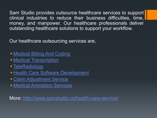 Sam Studio provides outsource healthcare services to support
clinical industries to reduce their business difficulties, time,
money, and manpower. Our healthcare professionals deliver
outstanding healthcare solutions to support your workflow.
Our healthcare outsourcing services are,
 Medical Billing And Coding
 Medical Transcription
 TeleRadiology
 Health Care Software Development
 Claim Adjustment Service
 Medical Animation Services
More: http://www.samstudio.co/health-care-service/
 