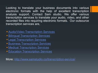 Looking to translate your business documents into various
electronic formats with the help of excellent transcription
analysis support. Contact Sam studio. We offer various
transcription services to translate your audio, video, and other
recorded files into requiring electronic formats. Our outsource
transcription services are,
 Audio/Video Transcription Services
 Bilingual Transcription Services
 Legal Transcription Services
 Business Transcription Services
 Medical Transcription Services
 Education Transcription Services
More: http://www.samstudio.co/transcription-service/
 