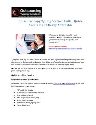 Outsource Copy Typing Services India - Quick,
                Accurate and Really Affordable


                                                     “Outsourcing Typing Services offers cost-
                                                      effective copy typing services for typing data
                                                      from copies accurately and quickly. Avail
                                                      special rates.”

                                                     Test our service. It’s FREE.
                                                     outsourcingtypingservices.com/contact-us.php




Typing data from copies is a time intensive, tedious and difficult process need a good typing speed. Thus
experts need to do it perfectly and quickly. Here Outsourcing Typing Services comes in picture equipped
with experience, expertise and skilled professional to take care of your copy typing needs.

Outsourcing Typing Services provides accurate copy typing services at cost-effective rates, along with
proof-reading and editing.

Highlights of Our Service:
Comprehensive Range of Service Area:

At Outsourcing Typing Services, we have vast experience of copy typing data into MS word format. Here
our few services are given below:

        PDF to MS Word typing
        Webpage to MS word/Ms Excel typing
        Scanned images typing
        JPEG images to MS word typing
        Books to Ebooks typing
        And all kind of copy typing work
        Forms data typing
 