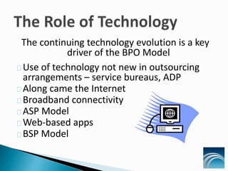 The continuing technology evolution is a key
driver of the BPO Model
Use of technology not new in outsourcing
arrangements – service bureaus, ADP
Along came the Internet
Broadband connectivity
ASP Model
Web-based apps
BSP Model
 