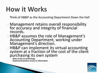 Think of HB&P as the Accounting Department Down the Hall
Management retains overall responsibility
for accuracy and integrity of financial
records.
HB&P assumes the role of Management’s
Accounting Department, working under
Management’s direction.
HB&P can implement its virtual accounting
system at a fraction of the cost of the client
purchasing its own system
◦ State of the art technology
◦ Anytime/Anywhere access to information
 