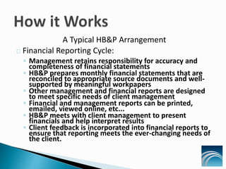 A Typical HB&P Arrangement
Financial Reporting Cycle:
◦ Management retains responsibility for accuracy and
completeness of financial statements
◦ HB&P prepares monthly financial statements that are
reconciled to appropriate source documents and well-
supported by meaningful workpapers
◦ Other management and financial reports are designed
to meet specific needs of client management
◦ Financial and management reports can be printed,
emailed, viewed online, etc...
◦ HB&P meets with client management to present
financials and help interpret results
◦ Client feedback is incorporated into financial reports to
ensure that reporting meets the ever-changing needs of
the client.
 