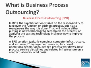 Business Process Outsourcing (BPO)
In BPO, the supplier not only takes on the responsibility to
take over the function or business process, but it also
reengineers the way it is done. That will include either
putting in new technology to accomplish the process, or
applying the existing technology in a new way to improve
the process.
A BPO solution typically combines computer infrastructure,
and software, IT management services, functional
operations people/labor, defined process workflows, best-
practice service disciplines and related infrastructure on a
contractual outsourced basis.
 