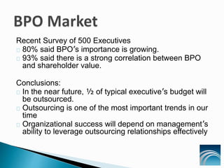 Recent Survey of 500 Executives
80% said BPO’s importance is growing.
93% said there is a strong correlation between BPO
and shareholder value.
Conclusions:
In the near future, ½ of typical executive’s budget will
be outsourced.
Outsourcing is one of the most important trends in our
time
Organizational success will depend on management’s
ability to leverage outsourcing relationships effectively
 