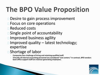 Desire to gain process improvement
Focus on core operations
Reduced costs
Single point of accountability
Improved business agility
Improved quality – latest technology;
expertise
Shortage of labor
◦ Companies face challenge of hiring and retaining qualified staff.
◦ Virtually all internal accounting personnel are considered “cost centers.” In contract, BPO vendors
back-office support staff are revenue-generating employees.
 