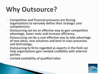 Competitive and financial pressures are forcing
organizations to narrowly define their strategic core
competencies;
Outsourcing can be an effective way to gain competitive
advantage, lower costs and increase efficiency;
Outsourcing can be a cost-effective way to take advantage
of new ideas, new solutions and best-in-class processes
and technology;
Outsourcing to firms regarded as experts in the field can
help organizations gain needed credibility with external
parties;
Limited availability of qualified labor.
 