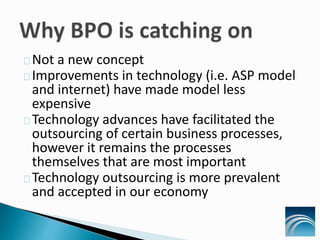 Not a new concept
Improvements in technology (i.e. ASP model
and internet) have made model less
expensive
Technology advances have facilitated the
outsourcing of certain business processes,
however it remains the processes
themselves that are most important
Technology outsourcing is more prevalent
and accepted in our economy
 