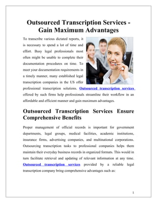 Outsourced Transcription Services -
     Gain Maximum Advantages
To transcribe various dictated reports, it
is necessary to spend a lot of time and
effort. Busy legal professionals most
often might be unable to complete their
documentation procedures on time. To
meet your documentation requirements in
a timely manner, many established legal
transcription companies in the US offer
professional transcription solutions. Outsourced transcription services
offered by such firms help professionals streamline their workflow in an
affordable and efficient manner and gain maximum advantages.


Outsourced Transcription Services Ensure
Comprehensive Benefits
Proper management of official records is important for government
departments, legal groups, medical facilities, academic institutions,
insurance firms, advertising companies, and multinational corporations.
Outsourcing transcription tasks to professional companies helps them
maintain their everyday business records in organized formats. This would in
turn facilitate retrieval and updating of relevant information at any time.
Outsourced     transcription   services      provided by   a   reliable   legal
transcription company bring comprehensive advantages such as:




                                                                             1
 