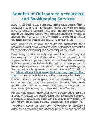 Benefits of Outsourced Accounting
and Bookkeeping Services
Many small businesses, start-ups, and entrepreneurs find it
challenging to hire an accountant. Especially with the right
skills to prepare outgoing invoices, manage bank account
operations, prepare company’s financial statements, review &
analyze financial data. It is even more challenging to find a
qualified and competent person at an affordable rate.
More than 1/3rd of small businesses are outsourcing their
accounting. Most small companies that outsourced accounting
were not efficiently doing the accounting on their own.
Even though it is commonly supposed that accounting and
bookkeeping must be done inside of the business, it is
imperative to ask yourself whether you have the necessary
skills and experience to handle this job. Also, does your staff
has enough experience to cope with increasing challenges in
the current evolving modern business scenario? To add it
up, 30% of all small businesses think that they overpay their
taxes and are not able to manage their finances effectively.
Due to this fact, you might consider outsourcing accounting
services to a company that possesses the right team with
qualifications and experience. Also, such a company can
execute the job more qualitatively and cost-effectively.
For this very reason, many CEOs have noticed various positive
aspects of outsourced bookkeeping and accounting services.
Importantly, outsourcing such services should be without any
adverse effects on their business, employees, and customers.
Therefore, based on our vast experience in managing
outsourced accounting and advisory services to our clients in
 