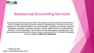 Outsourced Accounting Services
Outsourced accounting services refer to the practice of hiring external professionals or
firms to handle accounting functions instead of maintaining an in-house accounting
department. This approach offers numerous benefits, including cost savings, access to
specialized expertise, enhanced accuracy, and the ability to focus on core business
activities. In this presentation, we will delve into the advantages, considerations, and
best practices associated with outsourcing accounting services. For further information,
visit our website at Monk Tax Solutions.
https://monktaxsolutions.com/
+1-844-318-7221
 