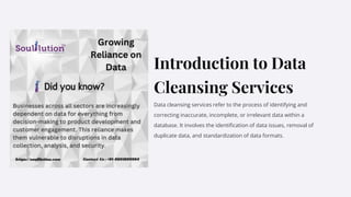 Introduction to Data
Cleansing Services
Data cleansing services refer to the process of identifying and
correcting inaccurate, incomplete, or irrelevant data within a
database. It involves the identification of data issues, removal of
duplicate data, and standardization of data formats.
t
 