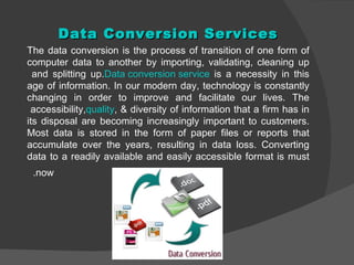 Data Conversion Services
The data conversion is the process of transition of one form of
computer data to another by importing, validating, cleaning up
  and splitting up.Data conversion service is a necessity in this
age of information. In our modern day, technology is constantly
changing in order to improve and facilitate our lives. The
 accessibility,quality, & diversity of information that a firm has in
its disposal are becoming increasingly important to customers.
Most data is stored in the form of paper files or reports that
accumulate over the years, resulting in data loss. Converting
data to a readily available and easily accessible format is must
 .now
 