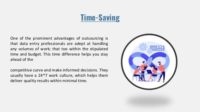 Time-Saving
One of the prominent advantages of outsourcing is
that data entry professionals are adept at handling
any volumes of work; that too within the stipulated
time and budget. This time difference helps you stay
ahead of the
competitive curve and make informed decisions. They
usually have a 24*7 work culture, which helps them
deliver quality results within minimal time.
 