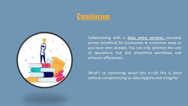 Conclusion
Collaborating with a data entry services company
proves beneficial for businesses in numerous ways as
you have seen already. You not only optimize the cost
of operations, but also streamline workflows and
enhance efficiencies.
What’s so convincing about this is—all this is done
without compromising on data hygiene and integrity!
 