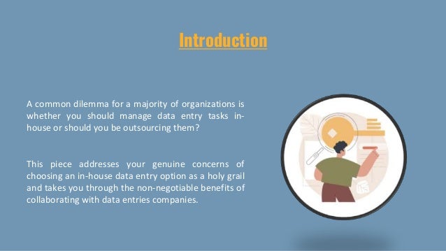 Introduction
A common dilemma for a majority of organizations is
whether you should manage data entry tasks in-
house or should you be outsourcing them?
This piece addresses your genuine concerns of
choosing an in-house data entry option as a holy grail
and takes you through the non-negotiable benefits of
collaborating with data entries companies.
 