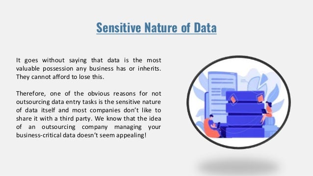 Sensitive Nature of Data
It goes without saying that data is the most
valuable possession any business has or inherits.
They cannot afford to lose this.
Therefore, one of the obvious reasons for not
outsourcing data entry tasks is the sensitive nature
of data itself and most companies don’t like to
share it with a third party. We know that the idea
of an outsourcing company managing your
business-critical data doesn’t seem appealing!
 