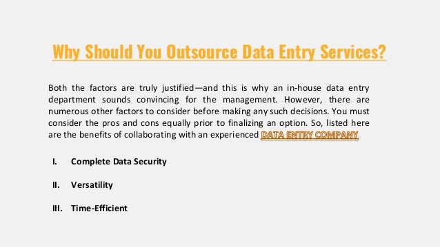 Why Should You Outsource Data Entry Services?
I. Complete Data Security
II. Versatility
III. Time-Efficient
Both the factors are truly justified—and this is why an in-house data entry
department sounds convincing for the management. However, there are
numerous other factors to consider before making any such decisions. You must
consider the pros and cons equally prior to finalizing an option. So, listed here
are the benefits of collaborating with an experienced
 