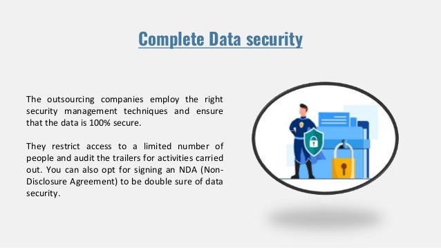 Complete Data security
The outsourcing companies employ the right
security management techniques and ensure
that the data is 100% secure.
They restrict access to a limited number of
people and audit the trailers for activities carried
out. You can also opt for signing an NDA (Non-
Disclosure Agreement) to be double sure of data
security.
 
