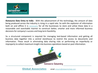 Outsource Data Entry to India - With the advancement of the technology, the amount of data
being produced across the industry is rising in a rapid rate. So with the explosion of information
both on and offline it is necessary for all the businesses to store and utilize these data in a
reasonable and searchable manner to construct better, smarter and more informed business
decisions for company's success and long term feasibility.

So a structured component is required for managing text-based information and getting all
business data together into a central storehouse to restrict the access to documents and
information. These result in eliminating data sharing risks or performing on imperfectly or
improperly to collect maximum insight into business operations based on past information.




                  Global Associates               email: enquiry@dataentryhelp.com
 