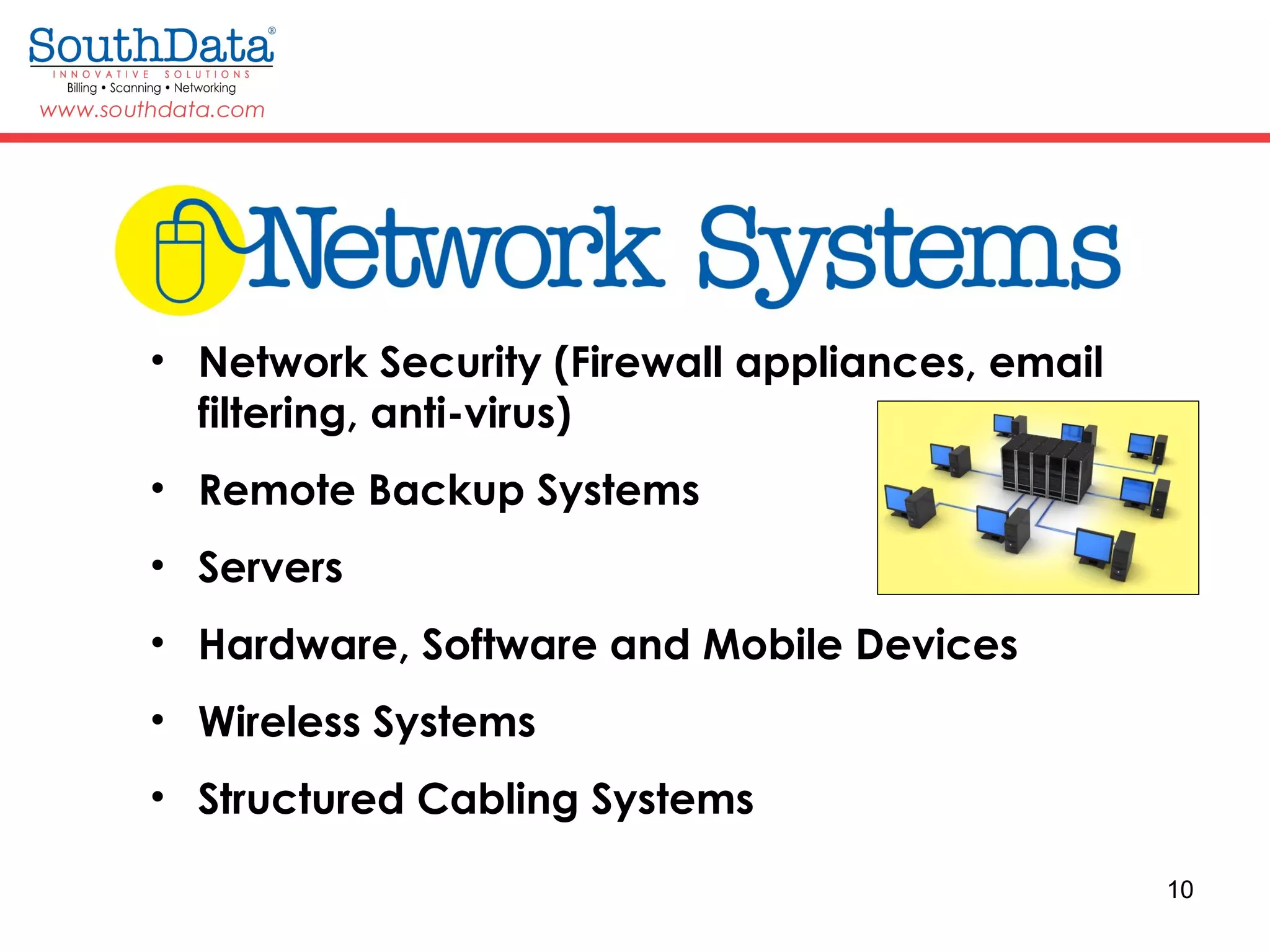 10
• Network Security (Firewall appliances, email
filtering, anti-virus)
• Remote Backup Systems
• Servers
• Hardware, Software and Mobile Devices
• Wireless Systems
• Structured Cabling Systems
 