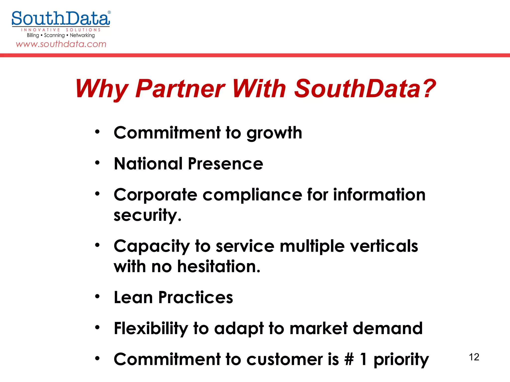 12
• Commitment to growth
• National Presence
• Corporate compliance for information
security.
• Capacity to service multiple verticals
with no hesitation.
• Lean Practices
• Flexibility to adapt to market demand
• Commitment to customer is # 1 priority
Why Partner With SouthData?
 