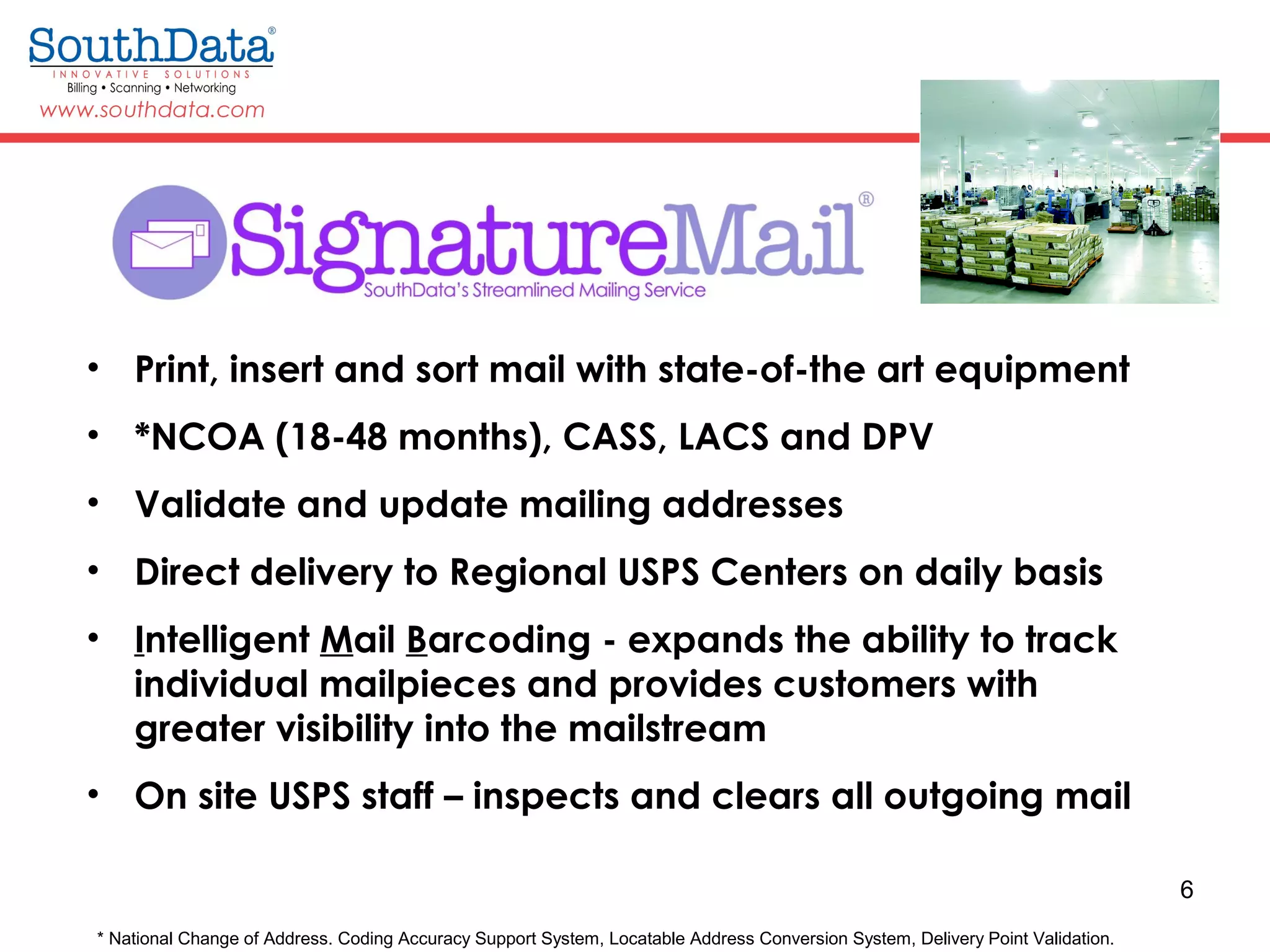 6
• Print, insert and sort mail with state-of-the art equipment
• *NCOA (18-48 months), CASS, LACS and DPV
• Validate and update mailing addresses
• Direct delivery to Regional USPS Centers on daily basis
• Intelligent Mail Barcoding - expands the ability to track
individual mailpieces and provides customers with
greater visibility into the mailstream
• On site USPS staff – inspects and clears all outgoing mail
* National Change of Address. Coding Accuracy Support System, Locatable Address Conversion System, Delivery Point Validation.
 