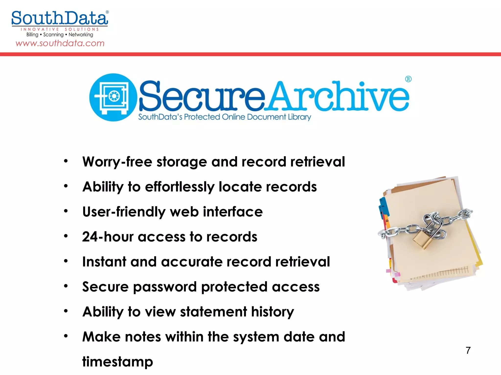 7
• Worry-free storage and record retrieval
• Ability to effortlessly locate records
• User-friendly web interface
• 24-hour access to records
• Instant and accurate record retrieval
• Secure password protected access
• Ability to view statement history
• Make notes within the system date and
timestamp
 