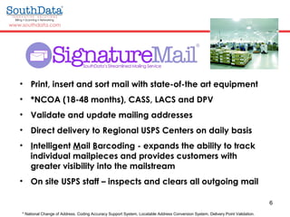 6
• Print, insert and sort mail with state-of-the art equipment
• *NCOA (18-48 months), CASS, LACS and DPV
• Validate and update mailing addresses
• Direct delivery to Regional USPS Centers on daily basis
• Intelligent Mail Barcoding - expands the ability to track
individual mailpieces and provides customers with
greater visibility into the mailstream
• On site USPS staff – inspects and clears all outgoing mail
* National Change of Address. Coding Accuracy Support System, Locatable Address Conversion System, Delivery Point Validation.
 