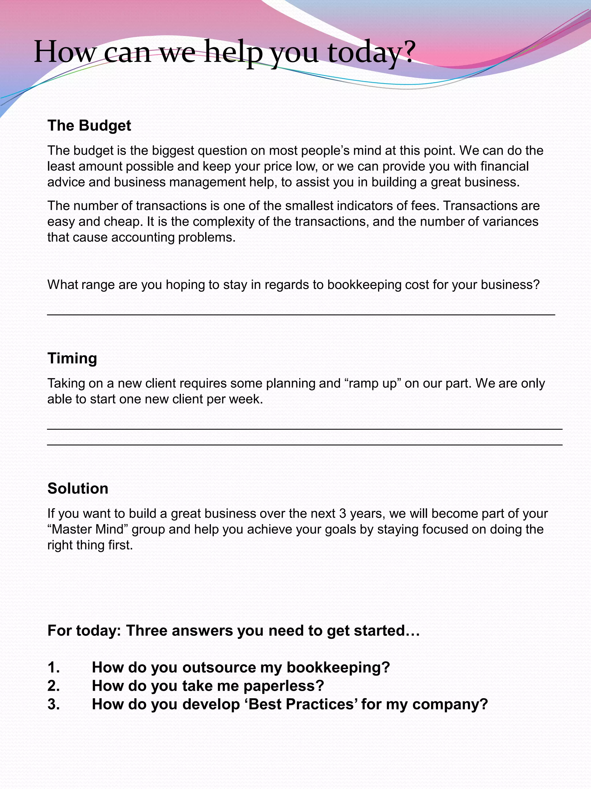 How can we help you today?

The Budget
The budget is the biggest question on most people‟s mind at this point. We can do the
least amount possible and keep your price low, or we can provide you with financial
advice and business management help, to assist you in building a great business.
The number of transactions is one of the smallest indicators of fees. Transactions are
easy and cheap. It is the complexity of the transactions, and the number of variances
that cause accounting problems.


What range are you hoping to stay in regards to bookkeeping cost for your business?
______________________________________________________________________


Timing
Taking on a new client requires some planning and “ramp up” on our part. We are only
able to start one new client per week.
_______________________________________________________________________
_______________________________________________________________________


Solution
If you want to build a great business over the next 3 years, we will become part of your
“Master Mind” group and help you achieve your goals by staying focused on doing the
right thing first.




For today: Three answers you need to get started…

1.     How do you outsource my bookkeeping?
2.     How do you take me paperless?
3.     How do you develop ‘Best Practices’ for my company?
 