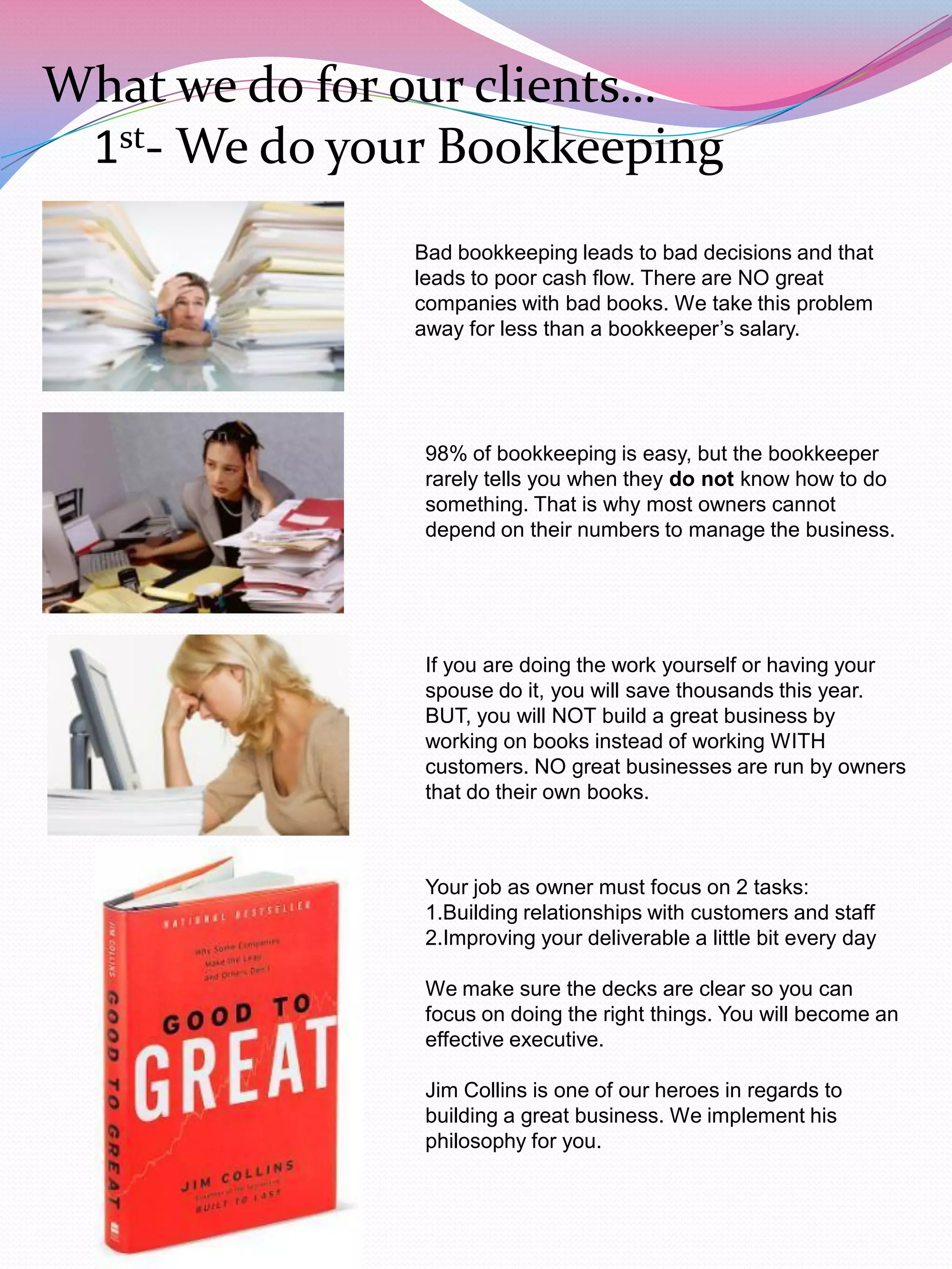 What we do for our clients…
 1st- We do your Bookkeeping
               Bad bookkeeping leads to bad decisions and that
               leads to poor cash flow. There are NO great
               companies with bad books. We take this problem
               away for less than a bookkeeper‟s salary.




                98% of bookkeeping is easy, but the bookkeeper
                rarely tells you when they do not know how to do
                something. That is why most owners cannot
                depend on their numbers to manage the business.




                If you are doing the work yourself or having your
                spouse do it, you will save thousands this year.
                BUT, you will NOT build a great business by
                working on books instead of working WITH
                customers. NO great businesses are run by owners
                that do their own books.



                Your job as owner must focus on 2 tasks:
                1.Building relationships with customers and staff
                2.Improving your deliverable a little bit every day

                We make sure the decks are clear so you can
                focus on doing the right things. You will become an
                effective executive.

                Jim Collins is one of our heroes in regards to
                building a great business. We implement his
                philosophy for you.
 