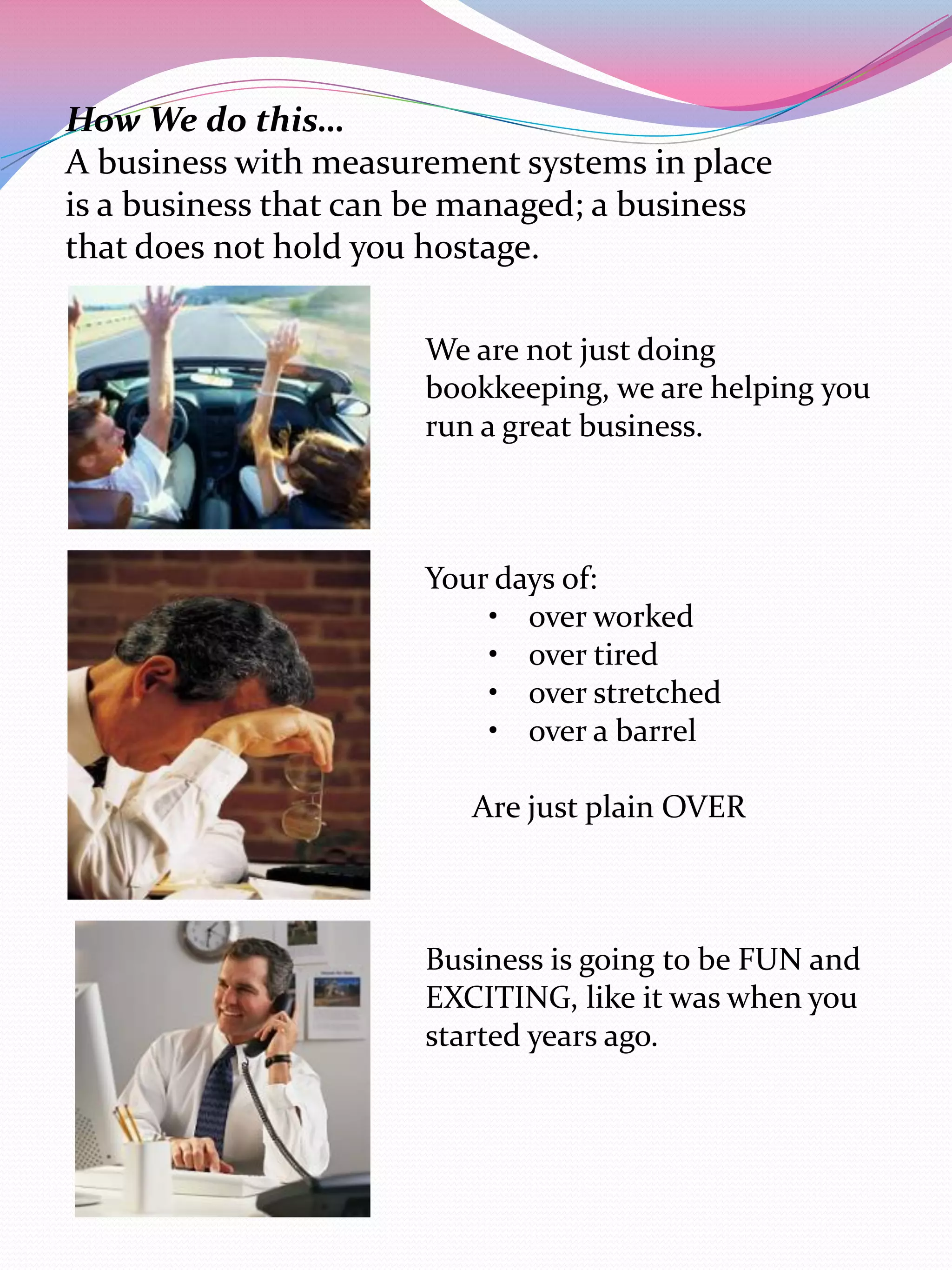 How We do this…
A business with measurement systems in place
is a business that can be managed; a business
that does not hold you hostage.

                      We are not just doing
                      bookkeeping, we are helping you
                      run a great business.



                      Your days of:
                          • over worked
                          • over tired
                          • over stretched
                          • over a barrel

                         Are just plain OVER



                      Business is going to be FUN and
                      EXCITING, like it was when you
                      started years ago.
 