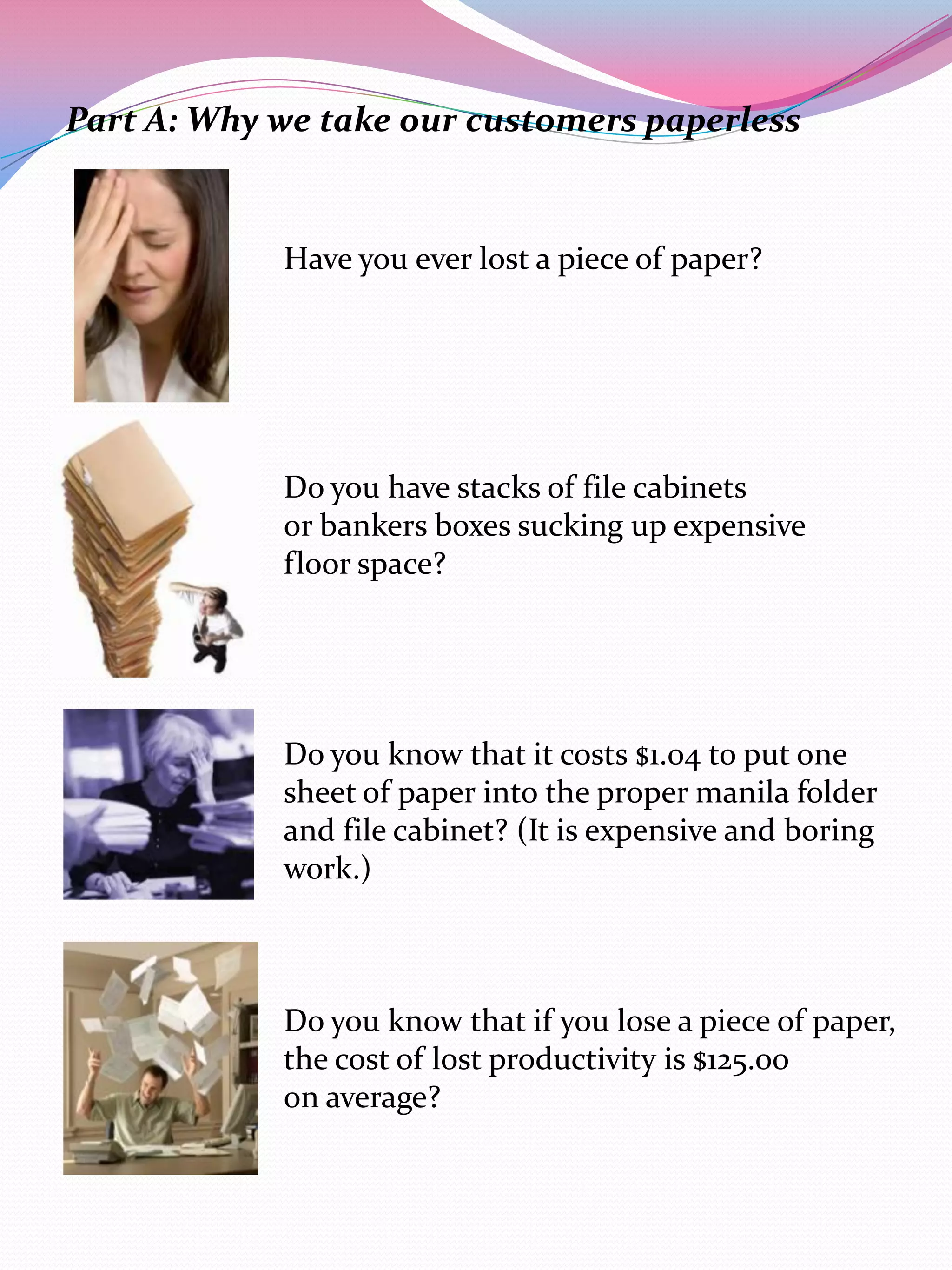 Part A: Why we take our customers paperless


            Have you ever lost a piece of paper?




            Do you have stacks of file cabinets
            or bankers boxes sucking up expensive
            floor space?




            Do you know that it costs $1.04 to put one
            sheet of paper into the proper manila folder
            and file cabinet? (It is expensive and boring
            work.)



            Do you know that if you lose a piece of paper,
            the cost of lost productivity is $125.00
            on average?
 