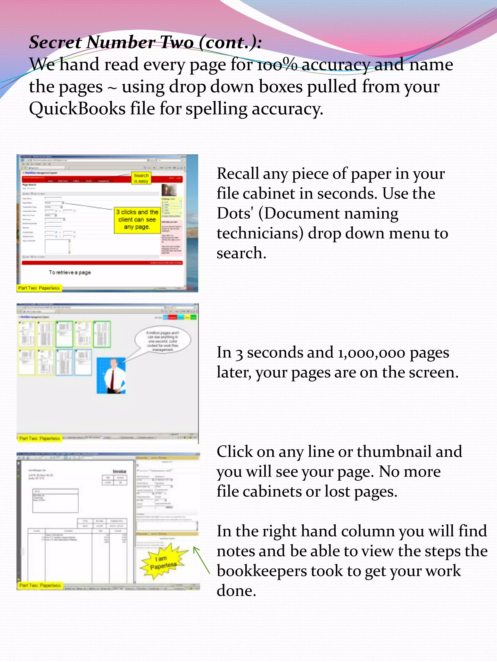 Secret Number Two (cont.):
We hand read every page for 100% accuracy and name
the pages ~ using drop down boxes pulled from your
QuickBooks file for spelling accuracy.


                      Recall any piece of paper in your
                      file cabinet in seconds. Use the
                      Dots' (Document naming
                      technicians) drop down menu to
                      search.




                      In 3 seconds and 1,000,000 pages
                      later, your pages are on the screen.



                      Click on any line or thumbnail and
                      you will see your page. No more
                      file cabinets or lost pages.

                      In the right hand column you will find
                      notes and be able to view the steps the
                      bookkeepers took to get your work
                      done.
 