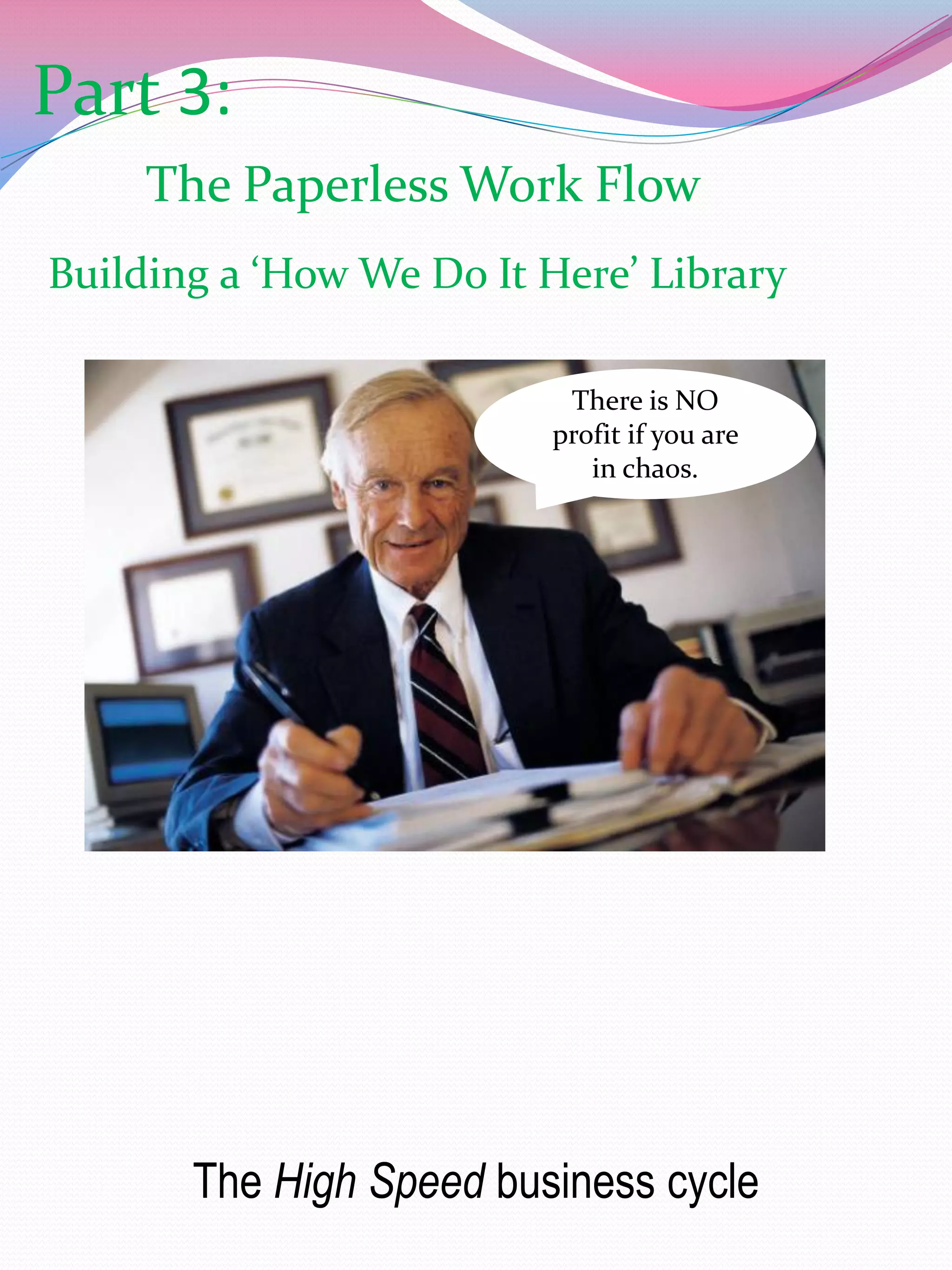 Part 3:
     The Paperless Work Flow
Building a ‘How We Do It Here’ Library

                          There is NO
                         profit if you are
                            in chaos.




       The High Speed business cycle
 