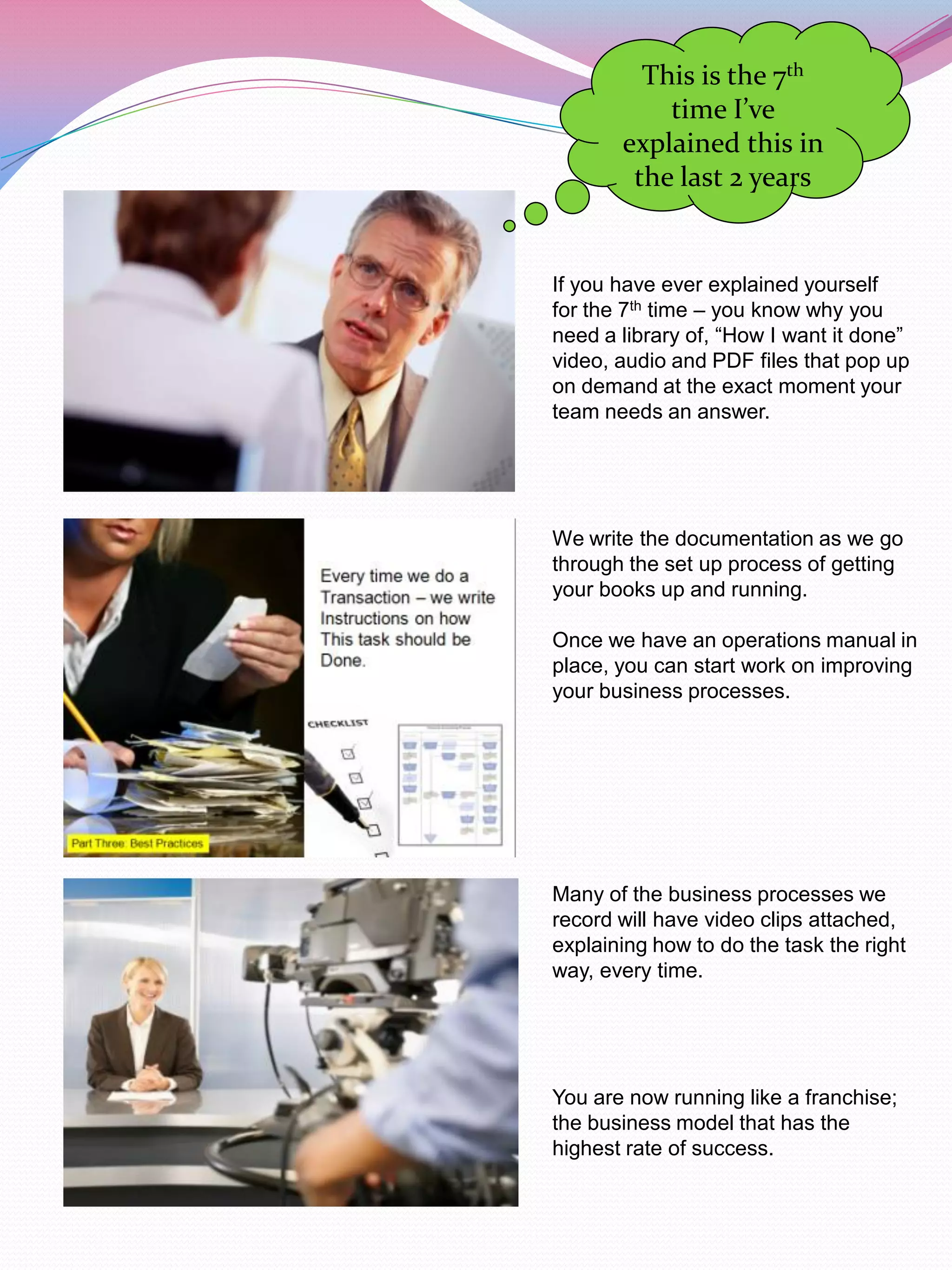 This is the 7th
           time I’ve
       explained this in
        the last 2 years


If you have ever explained yourself
for the 7th time – you know why you
need a library of, “How I want it done”
video, audio and PDF files that pop up
on demand at the exact moment your
team needs an answer.




We write the documentation as we go
through the set up process of getting
your books up and running.

Once we have an operations manual in
place, you can start work on improving
your business processes.




Many of the business processes we
record will have video clips attached,
explaining how to do the task the right
way, every time.




You are now running like a franchise;
the business model that has the
highest rate of success.
 