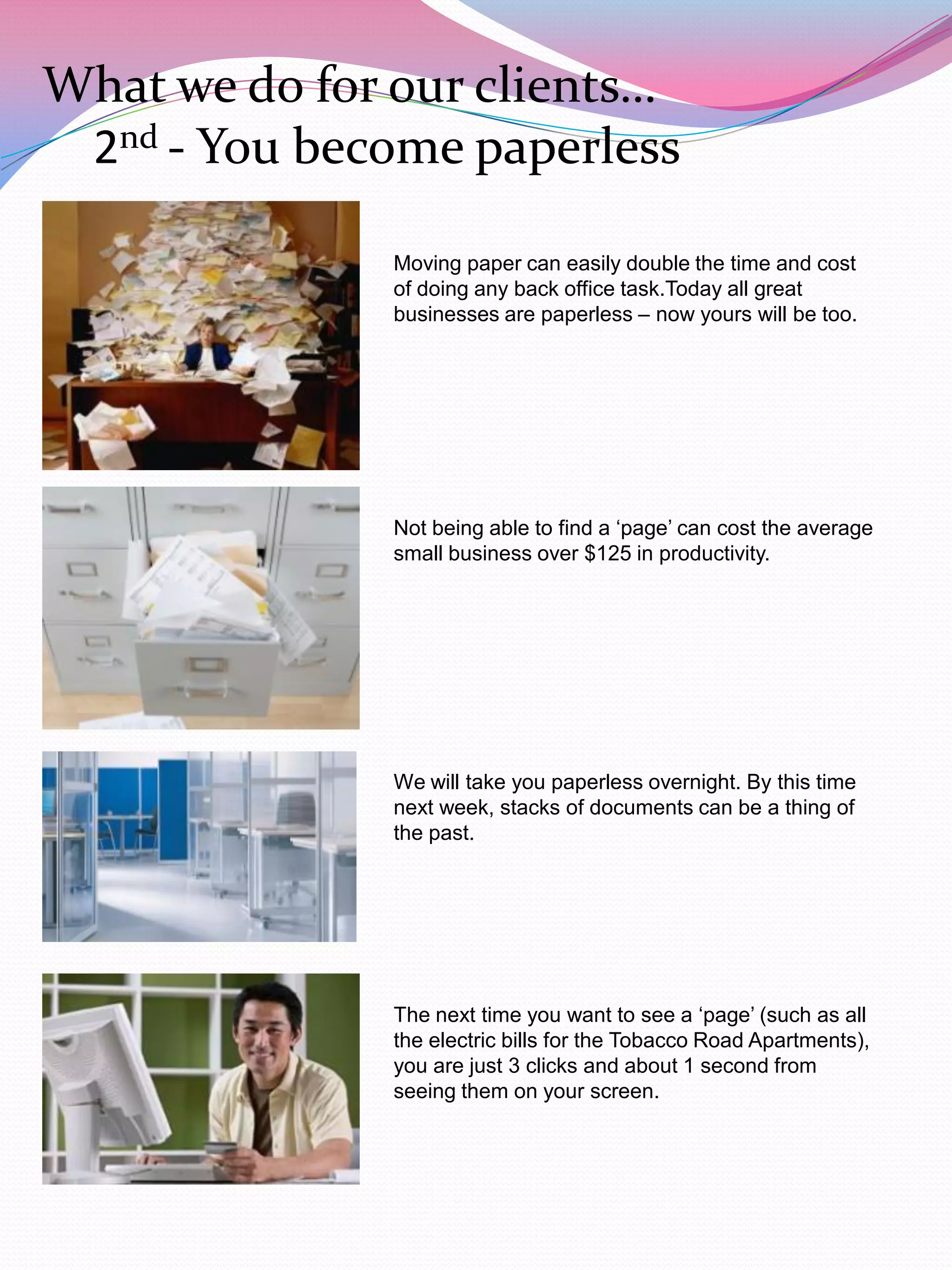 What we do for our clients…
 2nd - You become paperless

              Moving paper can easily double the time and cost
              of doing any back office task.Today all great
              businesses are paperless – now yours will be too.




              Not being able to find a „page‟ can cost the average
              small business over $125 in productivity.




              We will take you paperless overnight. By this time
              next week, stacks of documents can be a thing of
              the past.




              The next time you want to see a „page‟ (such as all
              the electric bills for the Tobacco Road Apartments),
              you are just 3 clicks and about 1 second from
              seeing them on your screen.
 