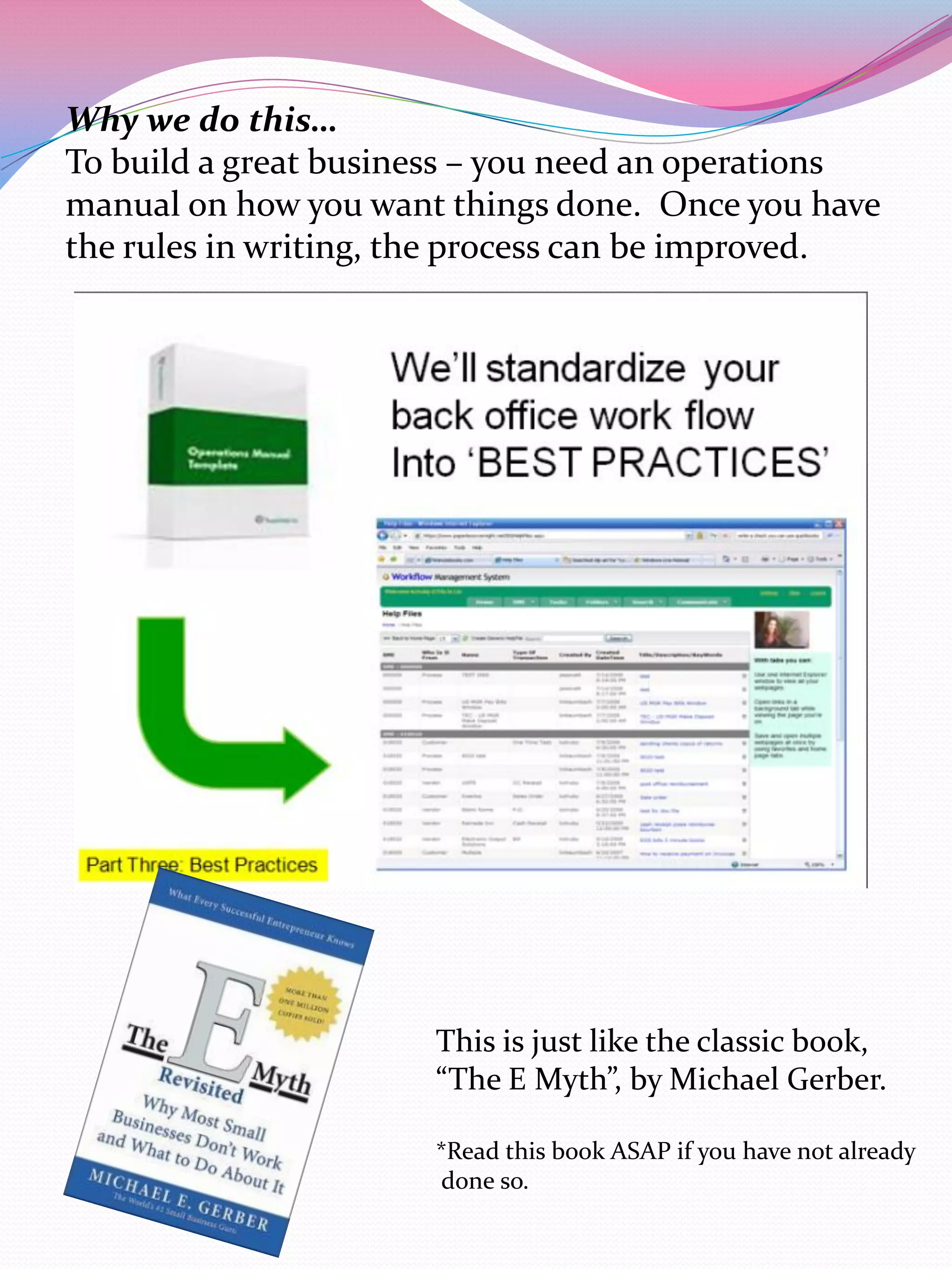 Why we do this…
To build a great business – you need an operations
manual on how you want things done. Once you have
the rules in writing, the process can be improved.




                      This is just like the classic book,
                      “The E Myth”, by Michael Gerber.

                      *Read this book ASAP if you have not already
                      done so.
 