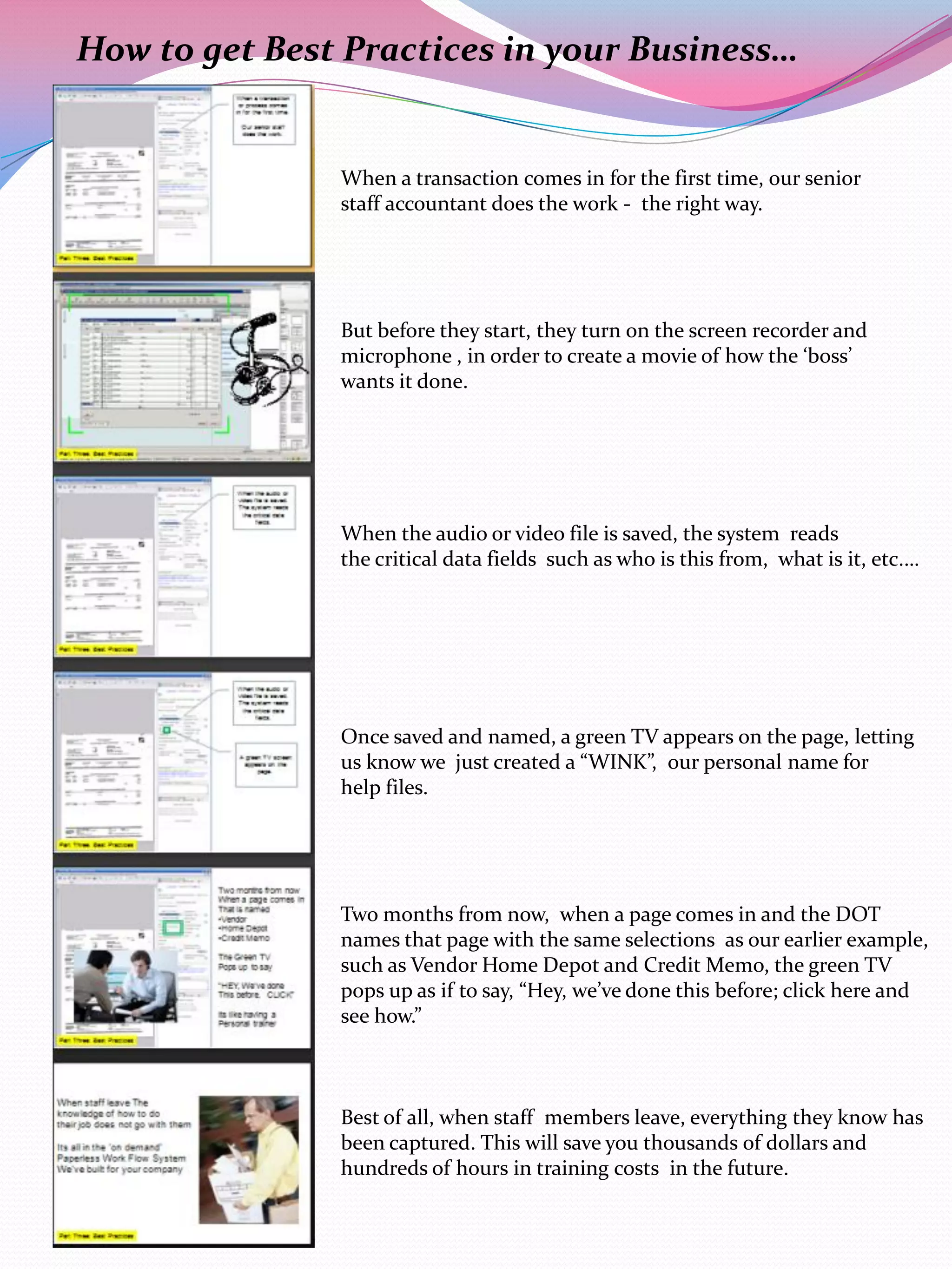 How to get Best Practices in your Business…


               When a transaction comes in for the first time, our senior
               staff accountant does the work - the right way.




               But before they start, they turn on the screen recorder and
               microphone , in order to create a movie of how the ‘boss’
               wants it done.




               When the audio or video file is saved, the system reads
               the critical data fields such as who is this from, what is it, etc.…




               Once saved and named, a green TV appears on the page, letting
               us know we just created a “WINK”, our personal name for
               help files.




               Two months from now, when a page comes in and the DOT
               names that page with the same selections as our earlier example,
               such as Vendor Home Depot and Credit Memo, the green TV
               pops up as if to say, “Hey, we’ve done this before; click here and
               see how.”



               Best of all, when staff members leave, everything they know has
               been captured. This will save you thousands of dollars and
               hundreds of hours in training costs in the future.
 