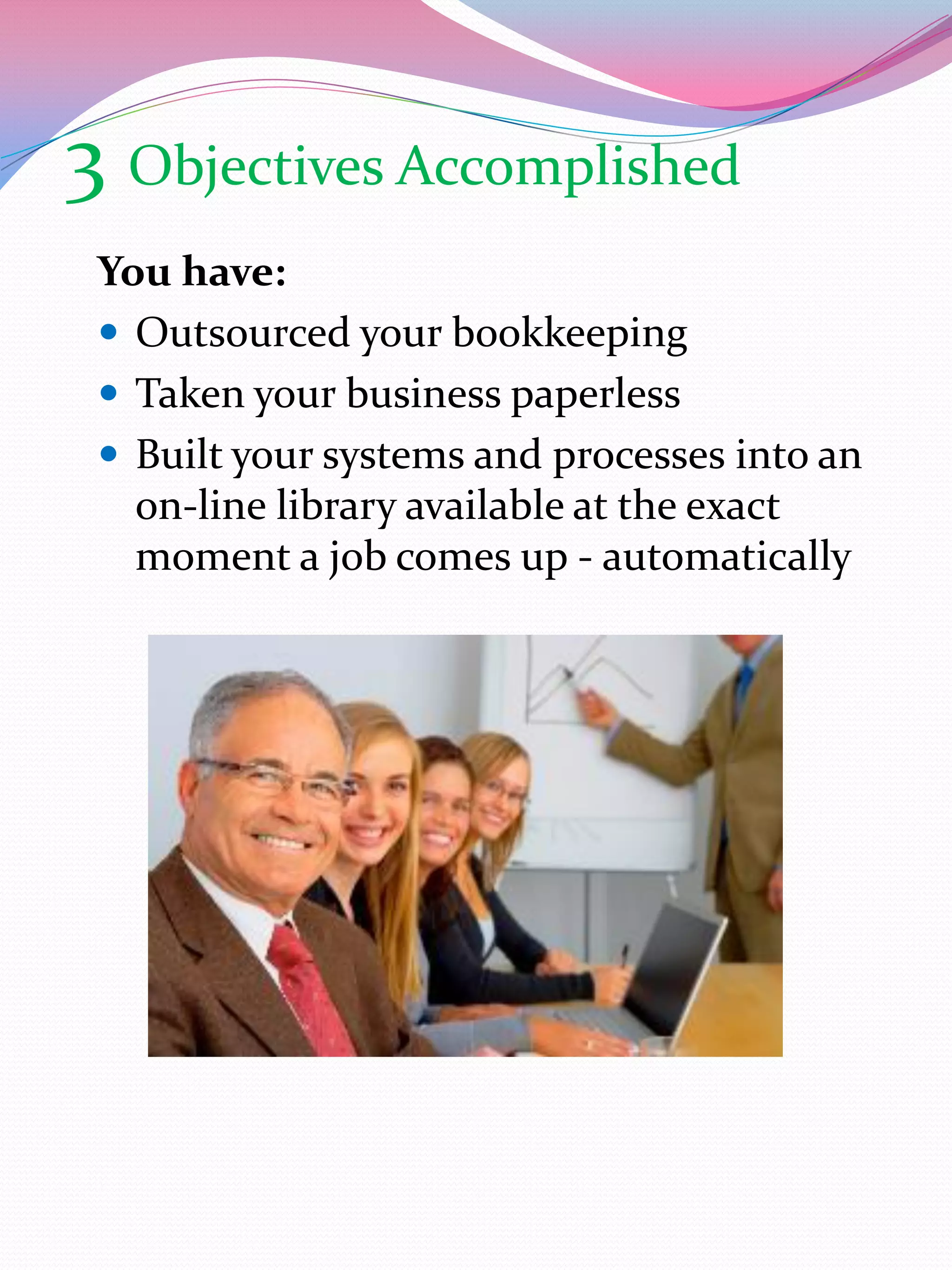 3 Objectives Accomplished
 You have:
  Outsourced your bookkeeping
  Taken your business paperless
  Built your systems and processes into an
   on-line library available at the exact
   moment a job comes up - automatically
 