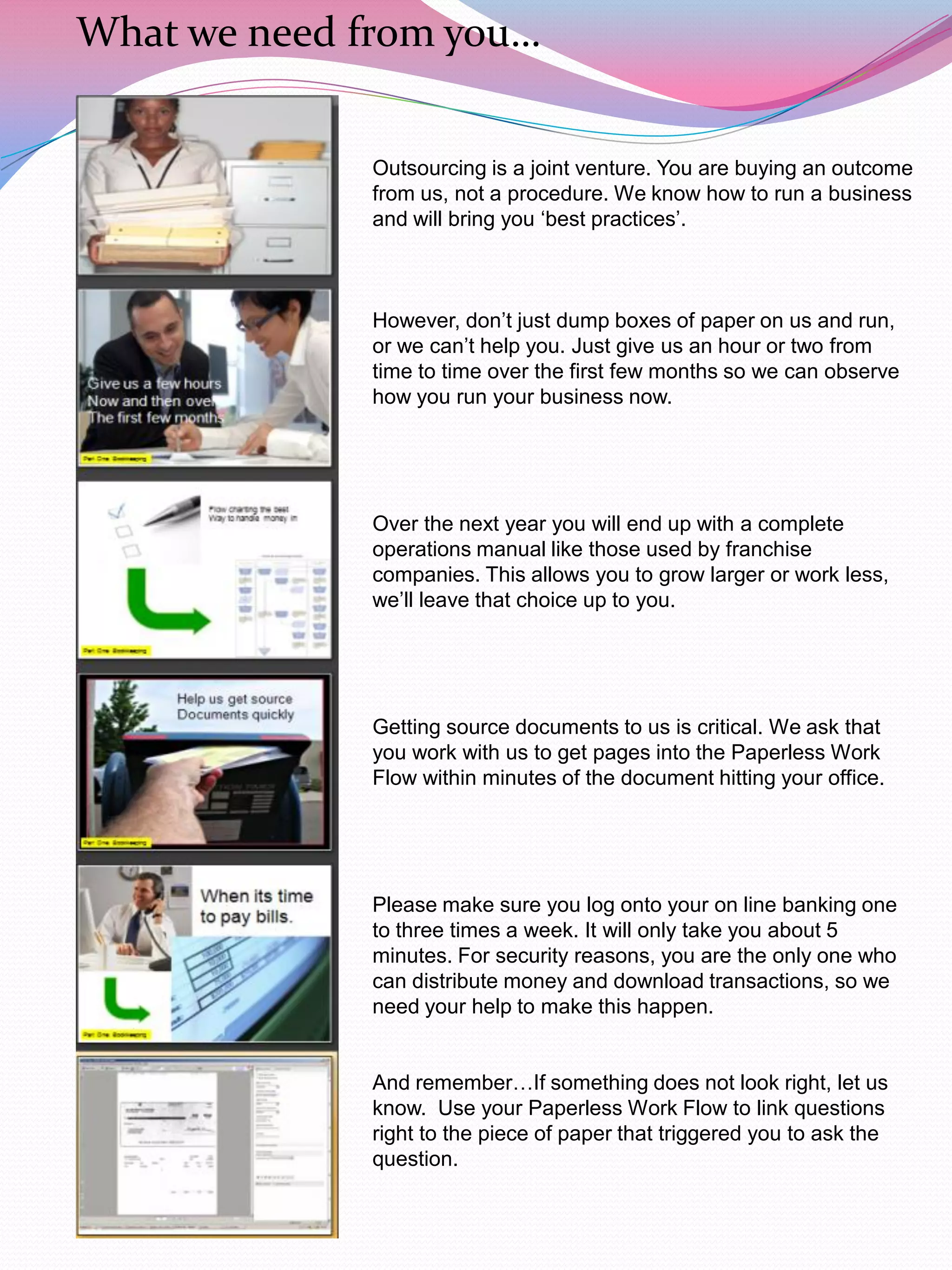 What we need from you…


              Outsourcing is a joint venture. You are buying an outcome
              from us, not a procedure. We know how to run a business
              and will bring you „best practices‟.



              However, don‟t just dump boxes of paper on us and run,
              or we can‟t help you. Just give us an hour or two from
              time to time over the first few months so we can observe
              how you run your business now.




              Over the next year you will end up with a complete
              operations manual like those used by franchise
              companies. This allows you to grow larger or work less,
              we‟ll leave that choice up to you.




              Getting source documents to us is critical. We ask that
              you work with us to get pages into the Paperless Work
              Flow within minutes of the document hitting your office.




              Please make sure you log onto your on line banking one
              to three times a week. It will only take you about 5
              minutes. For security reasons, you are the only one who
              can distribute money and download transactions, so we
              need your help to make this happen.


              And remember…If something does not look right, let us
              know. Use your Paperless Work Flow to link questions
              right to the piece of paper that triggered you to ask the
              question.
 