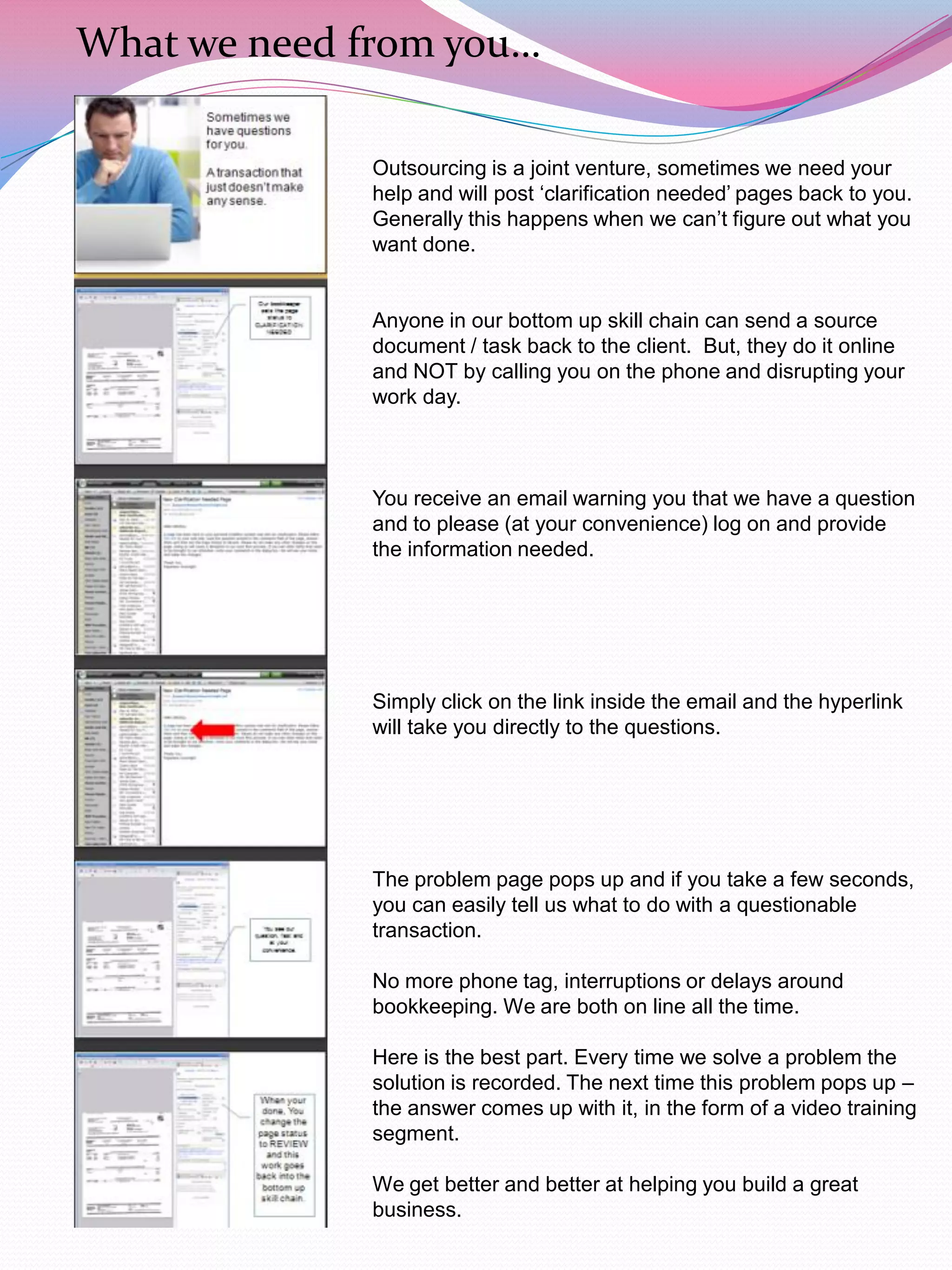 What we need from you…

              Outsourcing is a joint venture, sometimes we need your
              help and will post „clarification needed‟ pages back to you.
              Generally this happens when we can‟t figure out what you
              want done.


              Anyone in our bottom up skill chain can send a source
              document / task back to the client. But, they do it online
              and NOT by calling you on the phone and disrupting your
              work day.



              You receive an email warning you that we have a question
              and to please (at your convenience) log on and provide
              the information needed.




              Simply click on the link inside the email and the hyperlink
              will take you directly to the questions.




              The problem page pops up and if you take a few seconds,
              you can easily tell us what to do with a questionable
              transaction.

              No more phone tag, interruptions or delays around
              bookkeeping. We are both on line all the time.

              Here is the best part. Every time we solve a problem the
              solution is recorded. The next time this problem pops up –
              the answer comes up with it, in the form of a video training
              segment.

              We get better and better at helping you build a great
              business.
 