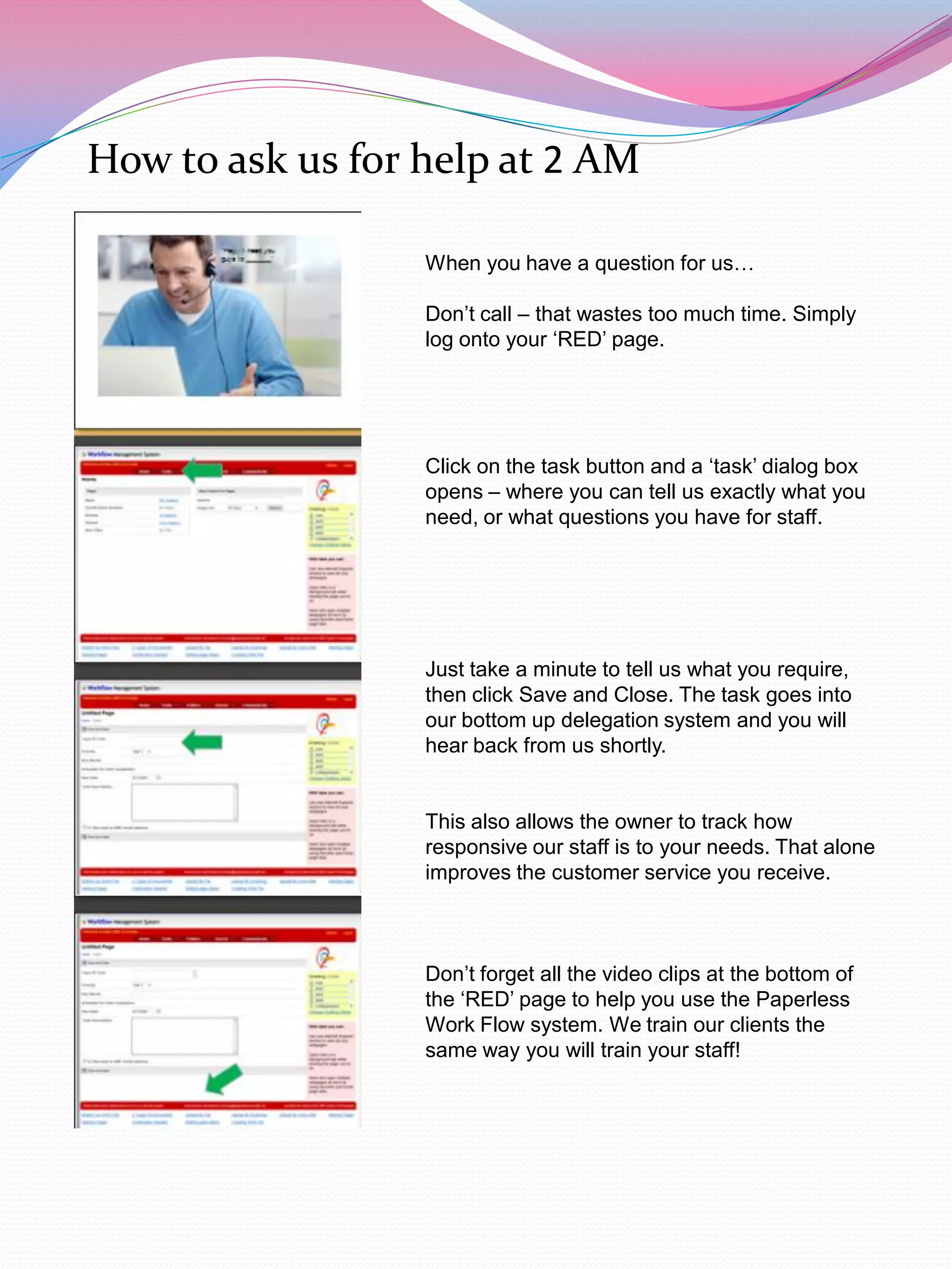 How to ask us for help at 2 AM

                  When you have a question for us…

                  Don‟t call – that wastes too much time. Simply
                  log onto your „RED‟ page.




                  Click on the task button and a „task‟ dialog box
                  opens – where you can tell us exactly what you
                  need, or what questions you have for staff.




                  Just take a minute to tell us what you require,
                  then click Save and Close. The task goes into
                  our bottom up delegation system and you will
                  hear back from us shortly.


                  This also allows the owner to track how
                  responsive our staff is to your needs. That alone
                  improves the customer service you receive.



                  Don‟t forget all the video clips at the bottom of
                  the „RED‟ page to help you use the Paperless
                  Work Flow system. We train our clients the
                  same way you will train your staff!
 