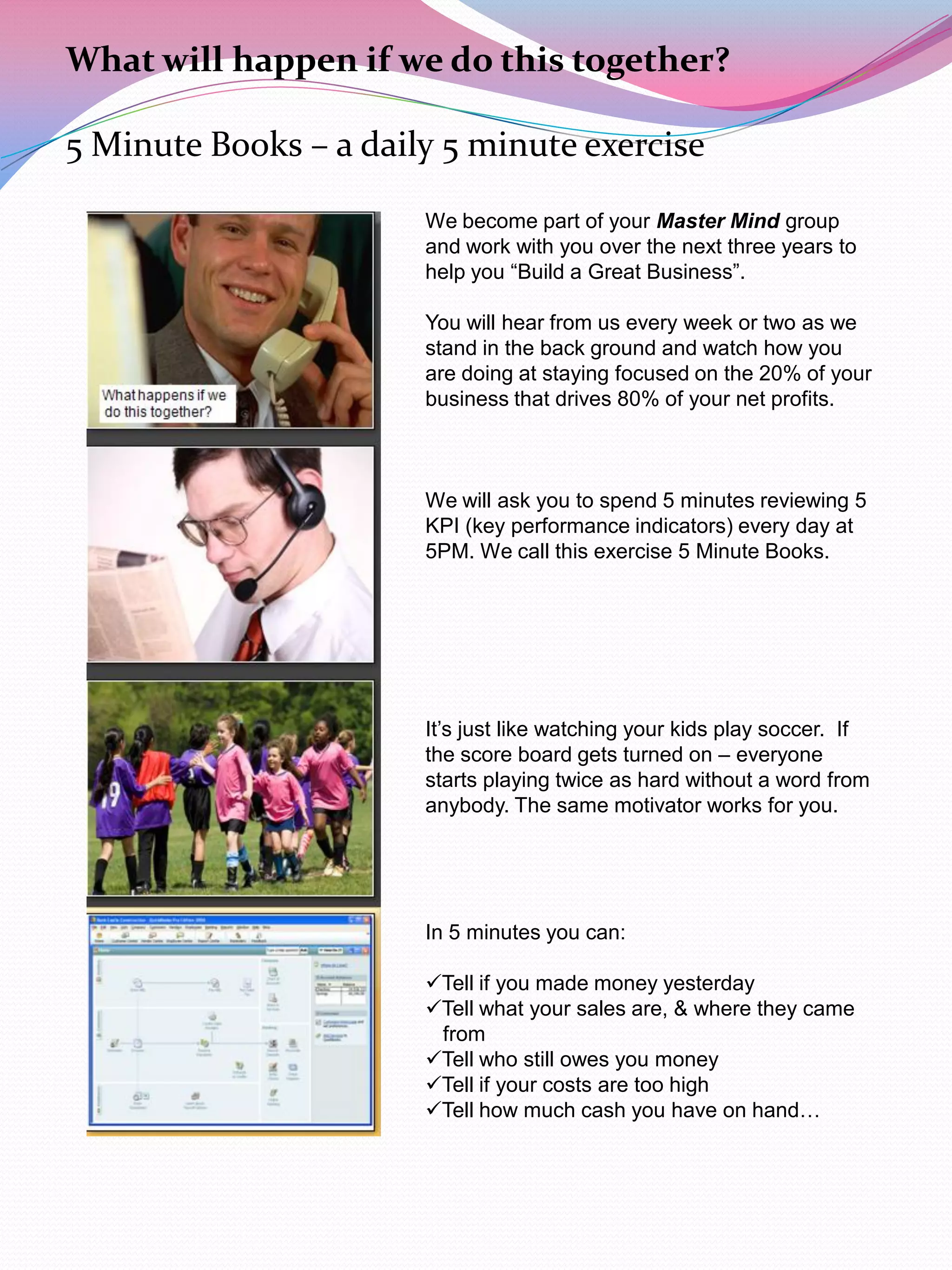 What will happen if we do this together?

5 Minute Books – a daily 5 minute exercise

                       We become part of your Master Mind group
                       and work with you over the next three years to
                       help you “Build a Great Business”.

                       You will hear from us every week or two as we
                       stand in the back ground and watch how you
                       are doing at staying focused on the 20% of your
                       business that drives 80% of your net profits.



                       We will ask you to spend 5 minutes reviewing 5
                       KPI (key performance indicators) every day at
                       5PM. We call this exercise 5 Minute Books.




                       It‟s just like watching your kids play soccer. If
                       the score board gets turned on – everyone
                       starts playing twice as hard without a word from
                       anybody. The same motivator works for you.




                       In 5 minutes you can:

                       Tell if you made money yesterday
                       Tell what your sales are, & where they came
                        from
                       Tell who still owes you money
                       Tell if your costs are too high
                       Tell how much cash you have on hand…
 