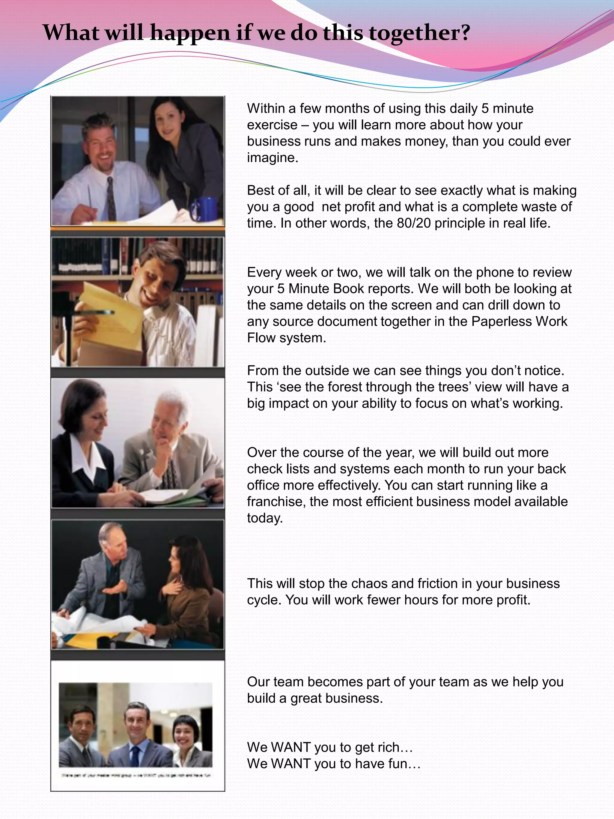 What will happen if we do this together?


                   Within a few months of using this daily 5 minute
                   exercise – you will learn more about how your
                   business runs and makes money, than you could ever
                   imagine.

                   Best of all, it will be clear to see exactly what is making
                   you a good net profit and what is a complete waste of
                   time. In other words, the 80/20 principle in real life.


                   Every week or two, we will talk on the phone to review
                   your 5 Minute Book reports. We will both be looking at
                   the same details on the screen and can drill down to
                   any source document together in the Paperless Work
                   Flow system.

                   From the outside we can see things you don‟t notice.
                   This „see the forest through the trees‟ view will have a
                   big impact on your ability to focus on what‟s working.


                   Over the course of the year, we will build out more
                   check lists and systems each month to run your back
                   office more effectively. You can start running like a
                   franchise, the most efficient business model available
                   today.



                   This will stop the chaos and friction in your business
                   cycle. You will work fewer hours for more profit.




                   Our team becomes part of your team as we help you
                   build a great business.


                   We WANT you to get rich…
                   We WANT you to have fun…
 