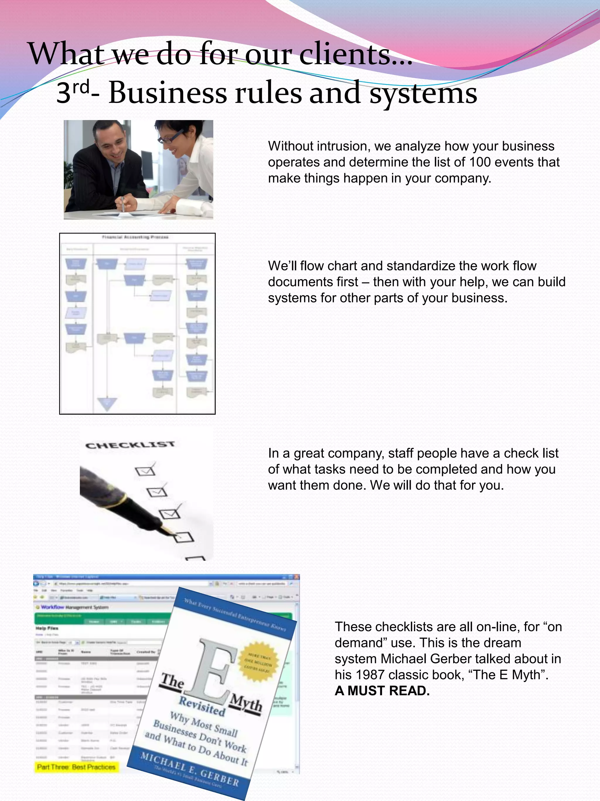 What we do for our clients…
 3rd- Business rules and systems
                 Without intrusion, we analyze how your business
                 operates and determine the list of 100 events that
                 make things happen in your company.




                 We‟ll flow chart and standardize the work flow
                 documents first – then with your help, we can build
                 systems for other parts of your business.




                 In a great company, staff people have a check list
                 of what tasks need to be completed and how you
                 want them done. We will do that for you.




                            These checklists are all on-line, for “on
                            demand” use. This is the dream
                            system Michael Gerber talked about in
                            his 1987 classic book, “The E Myth”.
                            A MUST READ.
 