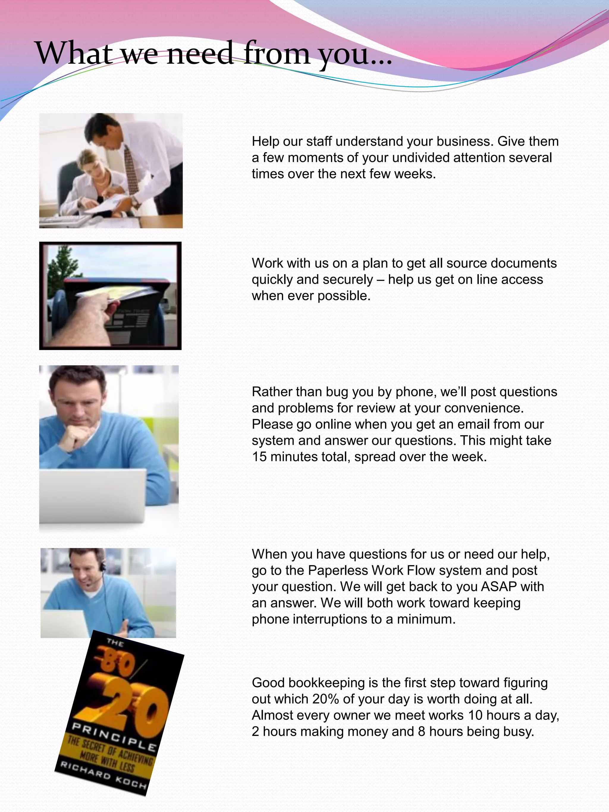 What we need from you…

             Help our staff understand your business. Give them
             a few moments of your undivided attention several
             times over the next few weeks.




             Work with us on a plan to get all source documents
             quickly and securely – help us get on line access
             when ever possible.




             Rather than bug you by phone, we‟ll post questions
             and problems for review at your convenience.
             Please go online when you get an email from our
             system and answer our questions. This might take
             15 minutes total, spread over the week.




             When you have questions for us or need our help,
             go to the Paperless Work Flow system and post
             your question. We will get back to you ASAP with
             an answer. We will both work toward keeping
             phone interruptions to a minimum.



             Good bookkeeping is the first step toward figuring
             out which 20% of your day is worth doing at all.
             Almost every owner we meet works 10 hours a day,
             2 hours making money and 8 hours being busy.
 