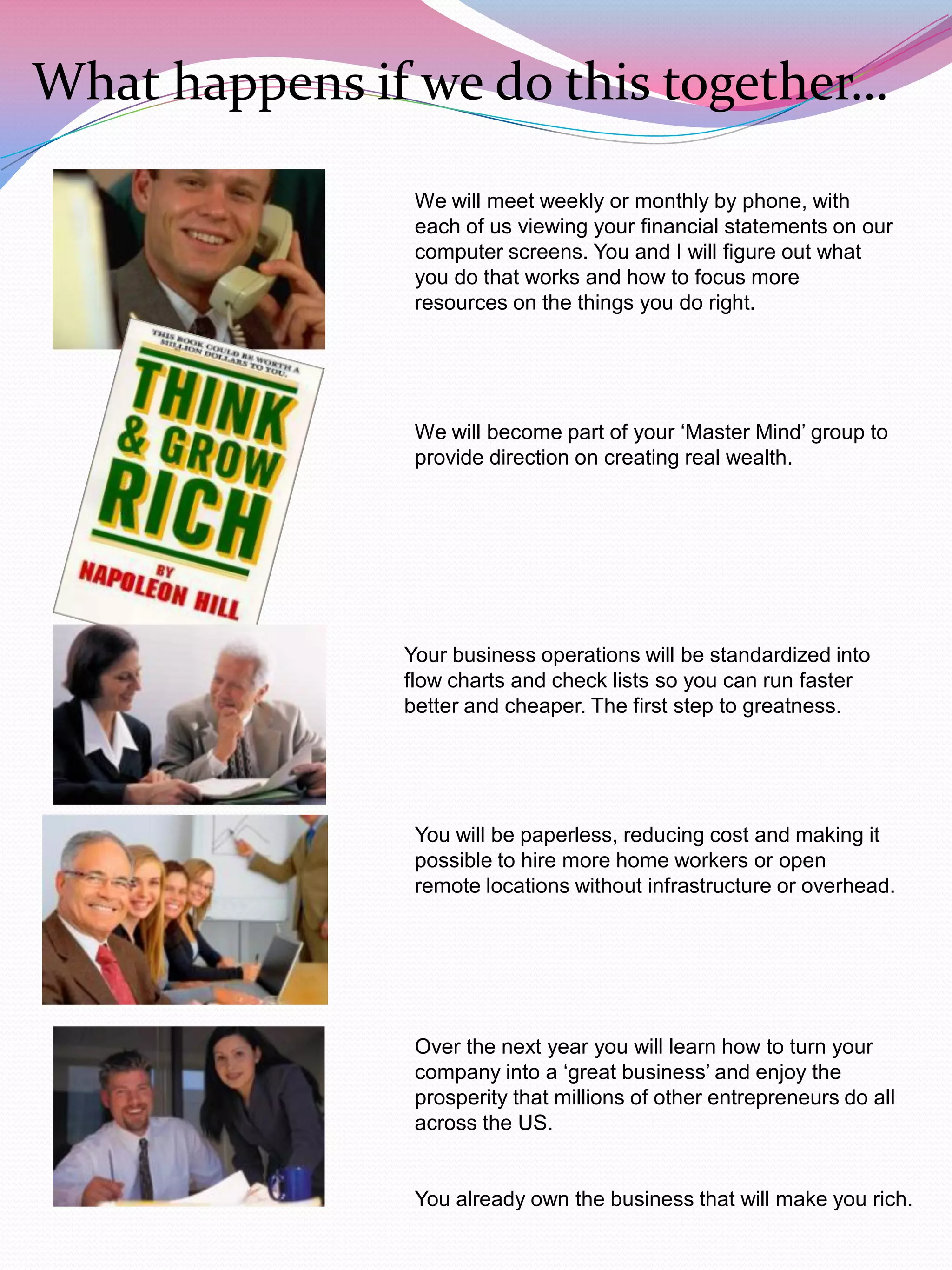 What happens if we do this together…

                We will meet weekly or monthly by phone, with
                each of us viewing your financial statements on our
                computer screens. You and I will figure out what
                you do that works and how to focus more
                resources on the things you do right.




                We will become part of your „Master Mind‟ group to
                provide direction on creating real wealth.




               Your business operations will be standardized into
               flow charts and check lists so you can run faster
               better and cheaper. The first step to greatness.




                You will be paperless, reducing cost and making it
                possible to hire more home workers or open
                remote locations without infrastructure or overhead.




                Over the next year you will learn how to turn your
                company into a „great business‟ and enjoy the
                prosperity that millions of other entrepreneurs do all
                across the US.


                You already own the business that will make you rich.
 