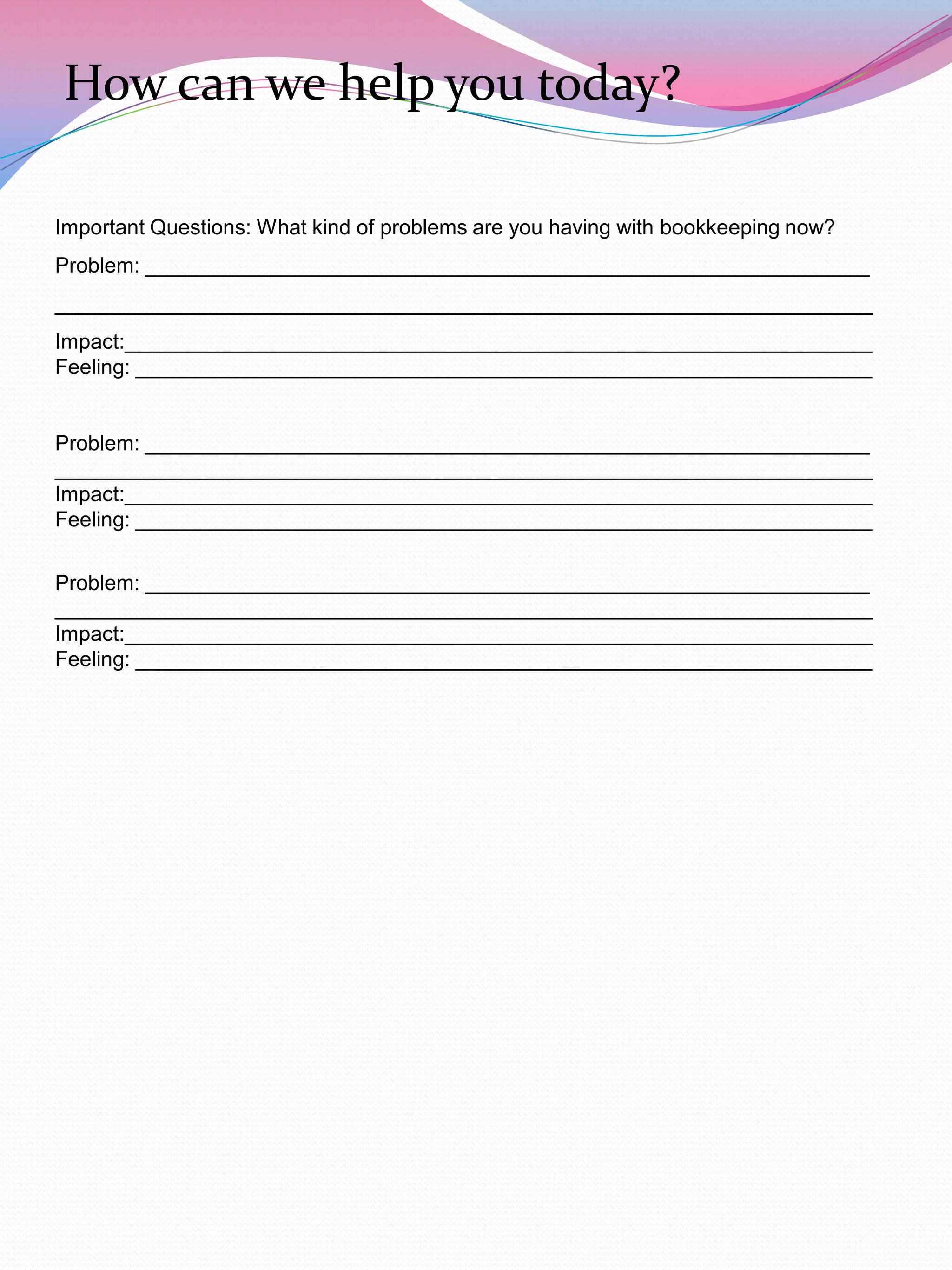 How can we help you today?

Important Questions: What kind of problems are you having with bookkeeping now?
Problem: ______________________________________________________________
______________________________________________________________________
Impact:________________________________________________________________
Feeling: _______________________________________________________________


Problem: ______________________________________________________________
______________________________________________________________________
Impact:________________________________________________________________
Feeling: _______________________________________________________________


Problem: ______________________________________________________________
______________________________________________________________________
Impact:________________________________________________________________
Feeling: _______________________________________________________________
 